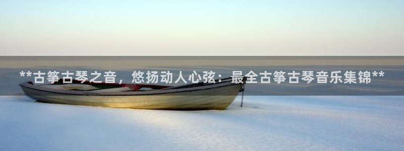 凯发网官网：**古筝古琴之音，悠扬动人心弦：最全古筝古琴音乐