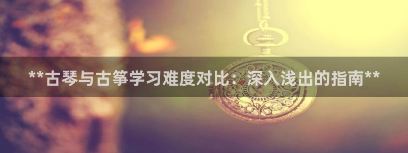 凯发k8国际真人版安全送38元：**古琴与古筝学习难度对比：