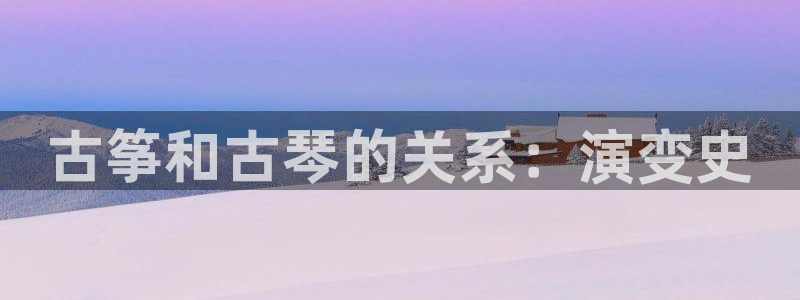 凯发官网平台：古筝和古琴的关系：演变史