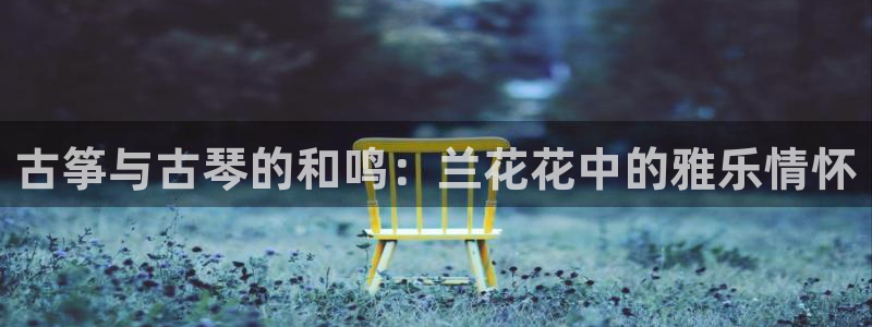 凯发手机唯一：古筝与古琴的和鸣：兰花花中的雅乐情怀