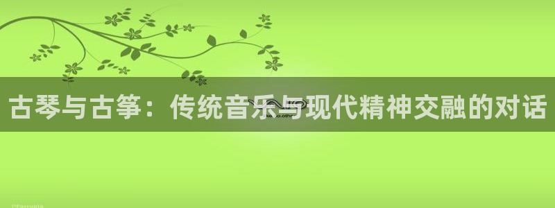 凯发k8娱乐旗舰：古琴与古筝：传统音乐与现代精神交融的对话