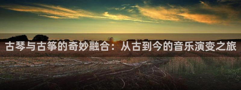 凯发app是干嘛的：古琴与古筝的奇妙融合：从古到今的音乐演变