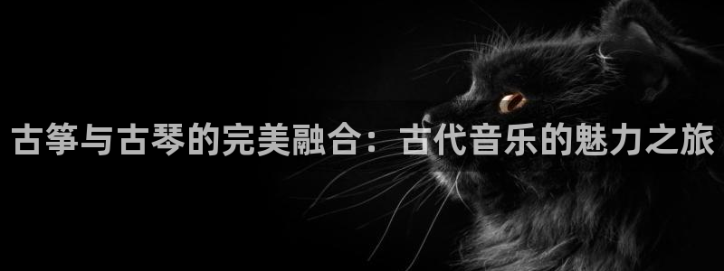凯发注册app在线：古筝与古琴的完美融合：古代音乐的魅力之旅