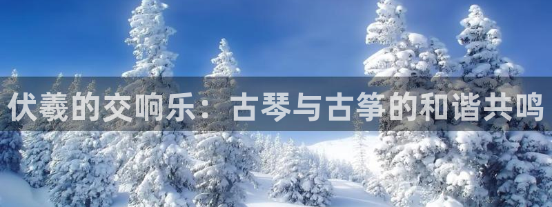 凯发娱网址是什么：伏羲的交响乐：古琴与古筝的和谐共鸣