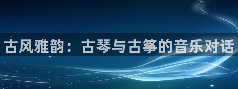 凯发k8登录首页：古风雅韵：古琴与古筝的音乐对话